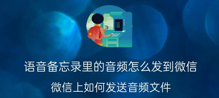 语音备忘录里的音频怎么发到微信 微信上如何发送音频文件？